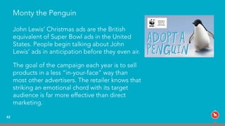 Monty the Penguin
42
John Lewis’ Christmas ads are the British  
equivalent of Super Bowl ads in the United
States. People begin talking about John
Lewis’ ads in anticipation before they even air.
The goal of the campaign each year is to sell
products in a less “in-your-face” way than
most other advertisers. The retailer knows that
striking an emotional chord with its target
audience is far more effective than direct
marketing.
 