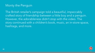 Monty the Penguin
The British retailer’s campaign told a beautiful, impeccably
crafted story of friendship between a little boy and a penguin.
However, the adorableness didn’t stop with the video. The
story continued with a children’s book, music, an in-store space,
hashtags, and more.
43
 
