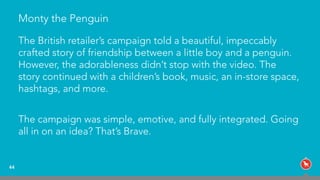 Monty the Penguin
The British retailer’s campaign told a beautiful, impeccably
crafted story of friendship between a little boy and a penguin.
However, the adorableness didn’t stop with the video. The
story continued with a children’s book, music, an in-store space,
hashtags, and more.
The campaign was simple, emotive, and fully integrated. Going
all in on an idea? That’s Brave.
44
 