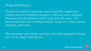Monty the Penguin
The British retailer’s campaign told a beautiful, impeccably
crafted story of friendship between a little boy and a penguin.
However, the adorableness didn’t stop with the video. The
story continued with a children’s book, music, an in-store space,
hashtags, and more.
The campaign was simple, emotive, and fully integrated. Going
all in on an idea? That’s Brave.
45 Click to read more
 