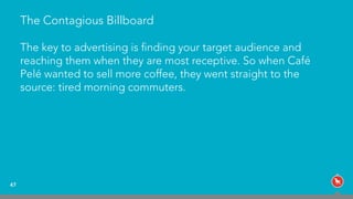 The Contagious Billboard
The key to advertising is ﬁnding your target audience and
reaching them when they are most receptive. So when Café
Pelé wanted to sell more coffee, they went straight to the
source: tired morning commuters.
47
 