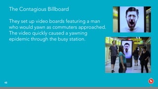 The Contagious Billboard
48
They set up video boards featuring a man
who would yawn as commuters approached.
The video quickly caused a yawning
epidemic through the busy station.
 