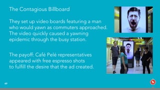 The Contagious Billboard
49
They set up video boards featuring a man
who would yawn as commuters approached.
The video quickly caused a yawning
epidemic through the busy station.
The payoff: Café Pelé representatives  
appeared with free espresso shots  
to fulﬁll the desire that the ad created.
 