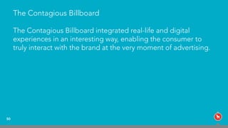 The Contagious Billboard
The Contagious Billboard integrated real-life and digital
experiences in an interesting way, enabling the consumer to
truly interact with the brand at the very moment of advertising.
50
 