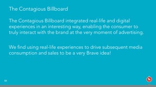 The Contagious Billboard
The Contagious Billboard integrated real-life and digital
experiences in an interesting way, enabling the consumer to
truly interact with the brand at the very moment of advertising.
We ﬁnd using real-life experiences to drive subsequent media
consumption and sales to be a very Brave idea!
51
 