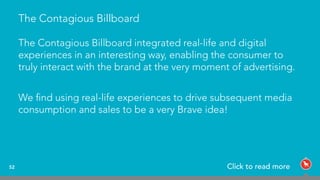 The Contagious Billboard
The Contagious Billboard integrated real-life and digital
experiences in an interesting way, enabling the consumer to
truly interact with the brand at the very moment of advertising.
We ﬁnd using real-life experiences to drive subsequent media
consumption and sales to be a very Brave idea!
52 Click to read more
 