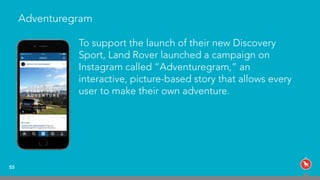 Adventuregram
55
To support the launch of their new Discovery
Sport, Land Rover launched a campaign on
Instagram called “Adventuregram,” an
interactive, picture-based story that allows every
user to make their own adventure.
 