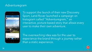 Adventuregram
To support the launch of their new Discovery
Sport, Land Rover launched a campaign on
Instagram called “Adventuregram,” an
interactive, picture-based story that allows every
user to make their own adventure.
The overreaching idea was for the user to
experience the brand through a journey rather
than a static experience.
56
 