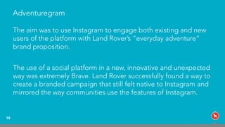 Adventuregram
The aim was to use Instagram to engage both existing and new
users of the platform with Land Rover’s “everyday adventure”
brand proposition.
The use of a social platform in a new, innovative and unexpected
way was extremely Brave. Land Rover successfully found a way to
create a branded campaign that still felt native to Instagram and
mirrored the way communities use the features of Instagram.
58
 