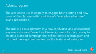 Adventuregram
The aim was to use Instagram to engage both existing and new
users of the platform with Land Rover’s “everyday adventure”
brand proposition.
The use of a social platform in a new, innovative and unexpected
way was extremely Brave. Land Rover successfully found a way to
create a branded campaign that still felt native to Instagram and
mirrored the way communities use the features of Instagram.
59 Click to read more
 