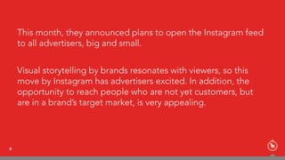 This month, they announced plans to open the Instagram feed
to all advertisers, big and small.
Visual storytelling by brands resonates with viewers, so this
move by Instagram has advertisers excited. In addition, the
opportunity to reach people who are not yet customers, but
are in a brand’s target market, is very appealing.
6
 