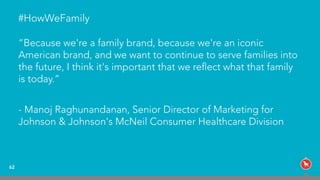 #HowWeFamily
“Because we're a family brand, because we're an iconic
American brand, and we want to continue to serve families into
the future, I think it's important that we reﬂect what that family
is today.”
- Manoj Raghunandanan, Senior Director of Marketing for
Johnson & Johnson's McNeil Consumer Healthcare Division
62
 