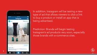 In addition, Instagram will be testing a new
type of ad that allows viewers to click a link
to buy a product or install an app that is
being advertised.
Prediction: Brands will begin testing
Instagram’s ad products very soon, especially
those brands with e-commerce sites.
8
 