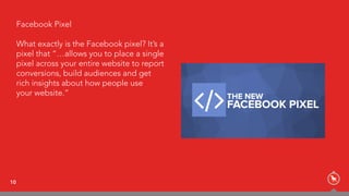 10
Facebook Pixel
What exactly is the Facebook pixel? It’s a
pixel that “…allows you to place a single
pixel across your entire website to report
conversions, build audiences and get  
rich insights about how people use  
your website.”
 