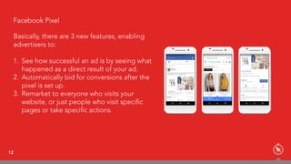 12
Facebook PixelFacebook Pixel
Basically, there are 3 new features, enabling
advertisers to:
1. See how successful an ad is by seeing what
happened as a direct result of your ad.
2. Automatically bid for conversions after the
pixel is set up.
3. Remarket to everyone who visits your
website, or just people who visit speciﬁc
pages or take speciﬁc actions.
 
