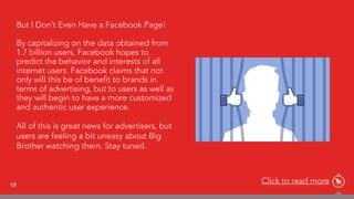 15
But I Don’t Even Have a Facebook Page!
By capitalizing on the data obtained from
1.7 billion users, Facebook hopes to
predict the behavior and interests of all
internet users. Facebook claims that not
only will this be of benefit to brands in
terms of advertising, but to users as well as
they will begin to have a more customized
and authentic user experience.
All of this is great news for advertisers, but
users are feeling a bit uneasy about Big
Brother watching them. Stay tuned.
Click to read more
 