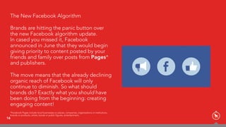 16
The New Facebook Algorithm
Brands are hitting the panic button over
the new Facebook algorithm update.  
In cased you missed it, Facebook
announced in June that they would begin
giving priority to content posted by your
friends and family over posts from Pages*
and publishers.
The move means that the already declining
organic reach of Facebook will only
continue to diminish. So what should
brands do? Exactly what you should have
been doing from the beginning: creating
engaging content!
*Facebook Pages include local businesses or places, companies, organizations or institutions,
brands or products, artists, bands or public figures, entertainment,
 