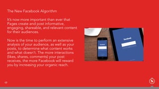 17
The New Facebook Algorithm
It’s now more important than ever that
Pages create and post informative,
engaging, shareable, and relevant content
for their audiences.
Now is the time to perform an extensive
analysis of your audience, as well as your
posts, to determine what content works
and what doesn’t. The more interactions
(likes, shares, comments) your post
receives, the more Facebook will reward
you by increasing your organic reach.
 
