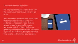 18
The New Facebook Algorithm
But be prepared to pay to play. Even with
the most relevant content, it will only go  
so far.
 
Also remember that Facebook favors posts
that are geared toward keeping your
audience on Facebook. Posts that are
geared toward driving trafﬁc to your
website — and off of their platform —
generally do not perform as well. Facebook
is just like the rest of us, trying to maximize
time on site and minimize bounce rates.
Click to read more
 