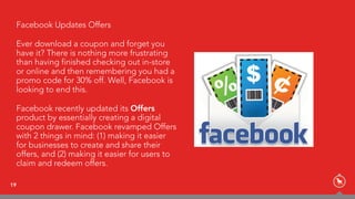 19
Facebook Updates Offers
Ever download a coupon and forget you
have it? There is nothing more frustrating
than having finished checking out in-store
or online and then remembering you had a
promo code for 30% off. Well, Facebook is
looking to end this.
Facebook recently updated its Offers
product by essentially creating a digital
coupon drawer. Facebook revamped Offers
with 2 things in mind: (1) making it easier
for businesses to create and share their
offers, and (2) making it easier for users to
claim and redeem offers.
 