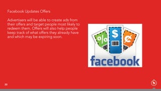 20
Facebook Updates Offers
Advertisers will be able to create ads from
their offers and target people most likely to
redeem them. Offers will also help people
keep track of what offers they already have
and which may be expiring soon.
 