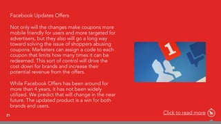21
Facebook Updates Offers
Not only will the changes make coupons more
mobile friendly for users and more targeted for
advertisers, but they also will go a long way
toward solving the issue of shoppers abusing
coupons. Marketers can assign a code to each
coupon that limits how many times it can be
redeemed. This sort of control will drive the
cost down for brands and increase their
potential revenue from the offers.
While Facebook Offers has been around for
more than 4 years, it has not been widely
utilized. We predict that will change in the near
future. The updated product is a win for both
brands and users.
Click to read more
 