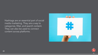 23
Hashtags are an essential part of social
media marketing. They are a way to
categorize, ﬁlter, and search content.
They can also be used to connect
content across platforms.
 