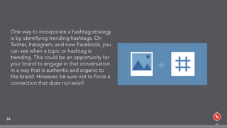 26
One way to incorporate a hashtag strategy
is by identifying trending hashtags. On
Twitter, Instagram, and now Facebook, you
can see when a topic or hashtag is
trending. This could be an opportunity for
your brand to engage in that conversation
in a way that is authentic and organic to
the brand. However, be sure not to force a
connection that does not exist!
 