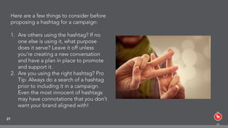 27
Here are a few things to consider before
proposing a hashtag for a campaign:
1. Are others using the hashtag? If no
one else is using it, what purpose
does it serve? Leave it off unless
you’re creating a new conversation
and have a plan in place to promote
and support it.
2. Are you using the right hashtag? Pro
Tip: Always do a search of a hashtag
prior to including it in a campaign.
Even the most innocent of hashtags
may have connotations that you don’t
want your brand aligned with!
 