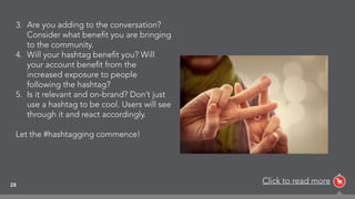 28
3. Are you adding to the conversation?
Consider what beneﬁt you are bringing
to the community.
4. Will your hashtag beneﬁt you? Will
your account beneﬁt from the
increased exposure to people
following the hashtag?
5. Is it relevant and on-brand? Don’t just
use a hashtag to be cool. Users will see
through it and react accordingly.
Let the #hashtagging commence!
Click to read more
 