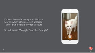 4
Earlier this month, Instagram rolled out
Stories, which allows users to upload a
“story” that is visible only for 24 hours.
Sound familiar? *cough* Snapchat. *cough*
 