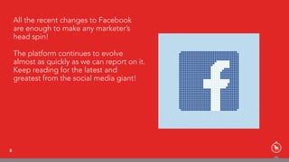 All the recent changes to Facebook  
are enough to make any marketer’s
head spin!
The platform continues to evolve
almost as quickly as we can report on it.
Keep reading for the latest and
greatest from the social media giant!
8
 