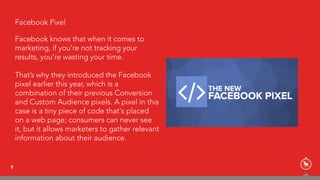 9
Facebook Pixel
Facebook knows that when it comes to
marketing, if you’re not tracking your
results, you’re wasting your time.
That’s why they introduced the Facebook
pixel earlier this year, which is a
combination of their previous Conversion
and Custom Audience pixels. A pixel in this
case is a tiny piece of code that's placed
on a web page; consumers can never see
it, but it allows marketers to gather relevant
information about their audience.
 