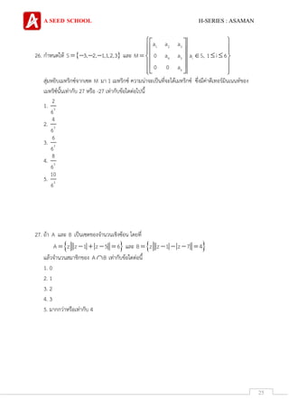 A SEED SCHOOL H-SERIES : ASAMAN
25
26. กาหนดให้  S 3, 2, 1,1,2,3    และ
1 2 3
4 5 i
6
a a a
M 0 a a a S, 1 i 6
0 0 a
  
   
     
  
   
สุ่มหยิบเมทริกซ์จากเซต M มา 1 เมทริกซ์ ความน่าจะเป็นที่จะได้เมทริกซ์ ซึ่งมีค่าดีเทอร์มินเนนท์ของ
เมทริซ์นั้นเท่ากับ 27 หรือ -27 เท่ากับข้อใดต่อไปนี้
1. 3
2
6
2. 3
4
6
3. 3
6
6
4. 3
8
6
5. 3
10
6
27. ถ้า A และ B เป็นเซตของจานวนเชิงซ้อน โดยที่
 A z z 1 z 5 6     และ  B z z 1 z 7 4    
แล้วจานวนสมาชิกของ A B เท่ากับข้อใดต่อนี้
1. 0
2. 1
3. 2
4. 3
5. มากกว่าหรือเท่ากับ 4
 