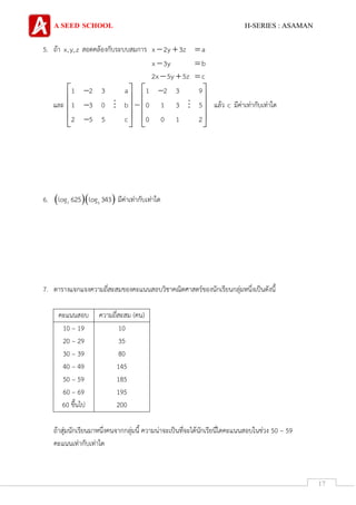 A SEED SCHOOL H-SERIES : ASAMAN
17
5. ถ้า x,y,z สอดคล้องกับระบบสมการ x 2y 3z  a
x 3y b
2x 5y 5z  c
และ
1 2 3 a 1 2 3 9
1 3 0 b 0 1 3 5
2 5 5 c 0 0 1 2
    
   
   
      
แล้ว c มีค่าเท่ากับเท่าใด
6.   7 5log 625 log 343 มีค่าเท่ากับเท่าใด
7. ตารางแจกแจงความถี่สะสมของคะแนนสอบวิชาคณิตศาสตร์ของนักเรียนกลุ่มหนึ่งเป็นดังนี้
คะแนนสอบ ความถี่สะสม (คน)
10 – 19
20 – 29
30 – 39
40 – 49
50 – 59
60 – 69
60 ขึ้นไป
10
35
80
145
185
195
200
ถ้าสุ่มนักเรียนมาหนึ่งคนจากกลุ่มนี้ ความน่าจะเป็นที่จะได้นักเรียนี่ไดคะแนนสอบในช่วง 50 – 59
คะแนนเท่ากับเท่าใด
 