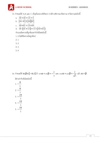 A SEED SCHOOL H-SERIES : ASAMAN
20
15. กาหนดให้ A,B และ C เป็นุดในระบบพิกัดฉาก 3 มิติ จงพิจารณาข้อความ 4 ข้อความต่อไปนี้
a. AB BA CA 0  
b. AB BC AB BC 
c. AB BC CA BA  
d.    AB BC CA CA AB BC    
จานวนข้อความที่ถูกต้องเท่ากับข้อใดต่อไปนี้
1. 0 (ไม่มีข้อความใดถูกต้อง)
2. 1
3. 2
4. 3
5. 4
16. กาหนดให้  , ,0   ถ้า
2
sin sin
3
     และ
2
cos cos
3
    แล้ว  
มีค่าเท่ากับข้อใดต่อไปนี้
1.
6


2.
3


3.
2
3


4.
4
3


5.
5
3


 