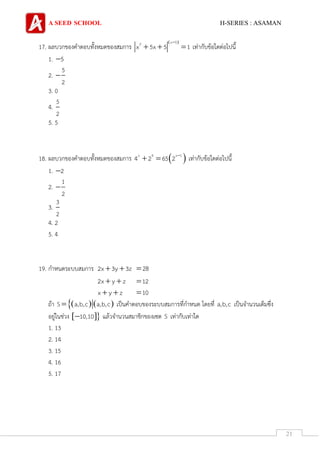 A SEED SCHOOL H-SERIES : ASAMAN
21
17. ผลบวกของคาตอบทั้งหมดของสมการ
 x 52
x 5x 5 1

   เท่ากับข้อใดต่อไปนี้
1. 5
2.
5
2

3. 0
4.
5
2
5. 5
18. ผลบวกของคาตอบทั้งหมดของสมการ  x 4 x 1
4 2 65 2 
  เท่ากับข้อใดต่อไปนี้
1. 2
2.
1
2

3.
3
2
4. 2
5. 4
19. กาหนดระบบสมการ 2x 3y 3z  28
2x y z  12
x y z  10
ถ้า    S a,b,c a,b,c เป็นคาตอบของระบบสมการที่กาหนด โดยที่ a,b,c เป็นจานวนเต็มซึ่ง
อยู่ในช่วง  10,10 แล้วจานวนสมาชิกของเซต S เท่ากับเท่าใด
1. 13
2. 14
3. 15
4. 16
5. 17
 