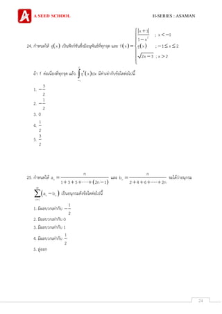A SEED SCHOOL H-SERIES : ASAMAN
24
24. กาหนดให้  g x เป็นฟังก์ชันซึ่งมีอนุพันธ์ที่ทุกจุด และ    
2
x 1
; x 1
1 x
f x g x ; 1 x 2
2x 3 ; x 2
   

   

 

ถ้า f ต่อเนื่องที่ทุกจุด แล้ว  
2
1
g x dx

 มีค่าเท่ากับข้อใดต่อไปนี้
1.
3
2

2.
1
2

3. 0
4.
1
2
5.
3
2
25. กาหนดให้
 
n
n
a
1 3 5 2n 1

    
และ n
n
b
2 4 6 2n

   
จะได้ว่าอนุกรม
 n n
n 1
a b


 เป็นอนุกรมดังข้อใดต่อไปนี้
1. มีผลบวกเท่ากับ
1
2

2. มีผลบวกเท่ากับ 0
3. มีผลบวกเท่ากับ 1
4. มีผลบวกเท่ากับ
1
2
5. ลู่ออก
 
