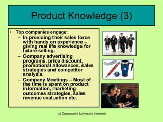 Product Knowledge (3) Top companies engage: In providing their sales force with hands on experience – giving real life knowledge for future selling. Company advertising programs, price discount, promotional allowances, sales strategies and competitor analysis. Company Meetings – Most of the time is spent on product information, marketing outcomes strategies, sales revenue evaluation etc. 