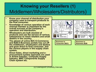 Knowing your Resellers (1)  Middlemen/Wholesalers/Distributors ) Know your channel of distribution your company uses to transport products to the final consumer. Knowledge of various operation of each channel member is important for the overall success of the company’s operation and distribution. Wholesalers are bulk stockist of products and use the service of various salesperson to reach retailers and small dealers in the country. The advent of online B2C E-Commerce and B2B E-Business portals has cut off the middlemen, wholesalers and dealers and gone direct to final consumer, and the various players in the supply chain system.  Direct Sales, direct marketing and e-procurement system approach are used in Airline Industry, Computer Supply Industry, MNC Components Supply Chain system etc. Business to Consumer (B2C) Business to Business (B2B   