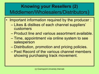 Knowing your Resellers (2)  Middlemen/Wholesalers/Distributors ) Important information required by the producer : Likes & dislikes of each channel suppliers’ customers Product line and various assortment available. Time, appointment via online system to see salesperson Distribution, promotion and pricing policies. Past Record of the various channel members showing purchasing track movement. 