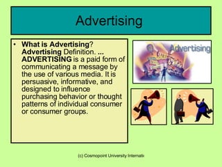 Advertising  What is Advertising ?  Advertising  Definition.  ...   ADVERTISING  is a paid form of communicating a message by the use of various media. It is persuasive, informative, and designed to influence purchasing behavior or thought patterns of individual consumer or consumer groups.   