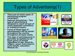 Types of Advertising(1) There are six basic types of advertising program campaigns:- National Advertising – This type pf advertising is designed to reach all type of users (potential customers) or industrial buyers. Focus of these type of advertisement will be shown throughout the country throughout all types media. This type of advertisement is generally acceptable by all types group of people regardless of age, ethnicity, religion, urban, sub-urban or rural, beliefs, education, lifestyle etc. 