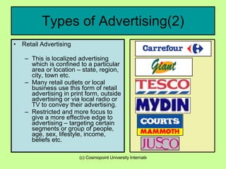 Types of Advertising(2) Retail Advertising  This is localized advertising which is confined to a particular area or location – state, region, city, town etc. Many retail outlets or local business use this form of retail advertising in print form, outside advertising or via local radio or TV to convey their advertising. Restricted and more focus to give a more effective edge to advertising – targeting certain segments or group of people, age, sex, lifestyle, income, beliefs etc. 