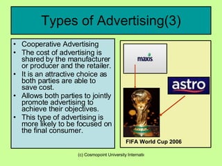 Types of Advertising(3) Cooperative Advertising The cost of advertising is shared by the manufacturer or producer and the retailer. It is an attractive choice as both parties are able to save cost. Allows both parties to jointly promote advertising to achieve their objectives. This type of advertising is more likely to be focused on the final consumer. Fif FIFA World Cup 2006 