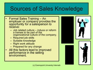 Sources of Sales Knowledge Formal Sales Training – An employer or company provides the opportunity for a salesperson to receive: Job related culture – induce or reform a trainee to be part of the organizational culture of the company. Required job skills Suitable knowledge Right work attitude Prepared for any change All this factors lead to improved performance in the selling environment. 