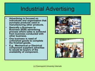 Industrial Advertising Advertising is focused on individuals and organization that purchase products used in manufacturing other products. Basically a Business to Business (B2B) advertising process where sales is achieved from business conducted with other business. One business is need of unfinished goods to complete the finished goods. E.g.  Mechanical or Electrical component suppliers advertise to would be buyers of the availability of component. 
