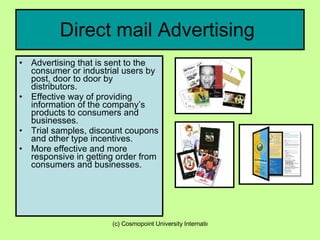Direct mail Advertising  Advertising that is sent to the consumer or industrial users by post, door to door by distributors. Effective way of providing information of the company’s products to consumers and businesses. Trial samples, discount coupons and other type incentives. More effective and more responsive in getting order from consumers and businesses. 