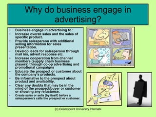 Why do business engage in advertising? Business engage in advertising to : Increase overall sales and the sales of specific product. Provide salesperson with additional selling information for sales presentation. Develop leads for salesperson through mail ins, advert response etc. Increase cooperation from channel members (supply chain business players) through co-op advertising and promotional campaigns Educate the prospect or customer about the company’s products. Be informative to the prospect about product and availability. Clear any doubts that may be in the mind of the prospect/buyer or customer or showing any reluctance. Create sales or sells (by itself) before a salesperson’s calls the prospect or customer .  