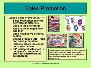 Sales Promotion What is Sales Promotion (SP)? Sales Promotion involves activities or materials. Used in the short term Need to be changed now and then Does not involve personal selling. Can be grouped into Trade and sales promotion. Helps to create increased consumer demand. S.P is helpful sales tool in company’s promotional effort for a hardworking salesperson. Sales promotions targeted at the consumer are called consumer sales promotions. Sales promotions targeted at retailers and wholesale are called trade sales promotions. 